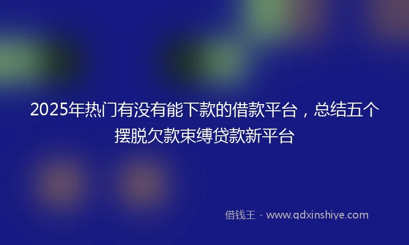2025年热门有没有能下款的借款平台，总结五个摆脱欠款束缚贷款新平台