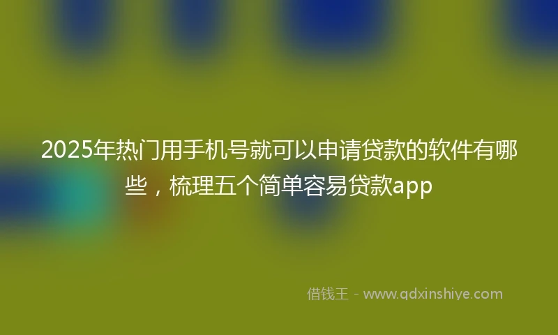 2025年热门用手机号就可以申请贷款的软件有哪些，梳理五个简单容易贷款app