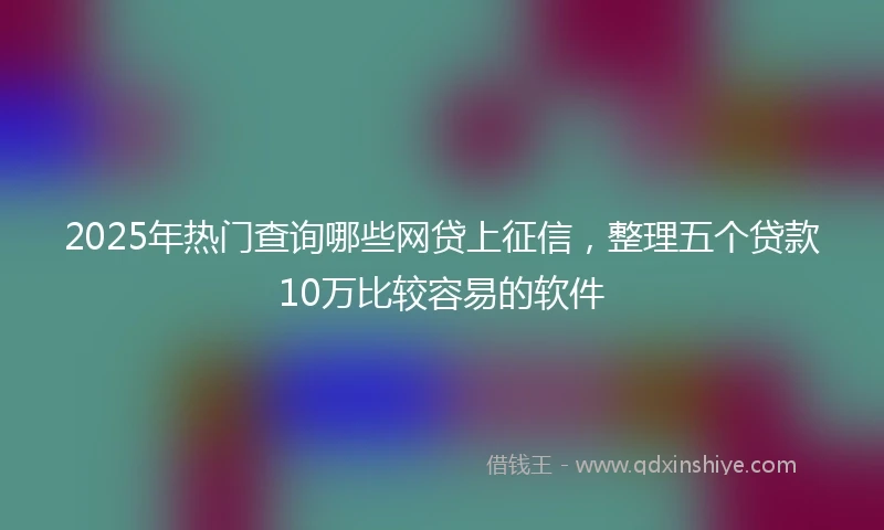 2025年热门查询哪些网贷上征信，整理五个贷款10万比较容易的软件
