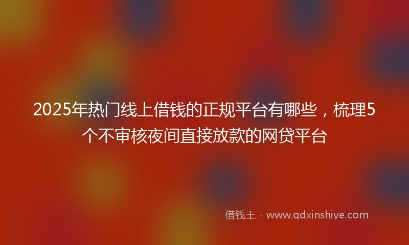 2025年热门线上借钱的正规平台有哪些，梳理5个不审核夜间直接放款的网贷平台