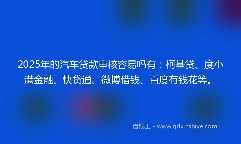 2025年的汽车贷款审核容易吗有：柯基贷、度小满金融、快贷通、微博借钱、百度有钱花等。