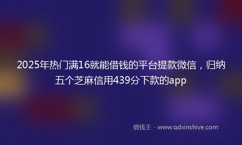 2025年热门满16就能借钱的平台提款微信，归纳五个芝麻信用439分下款的app