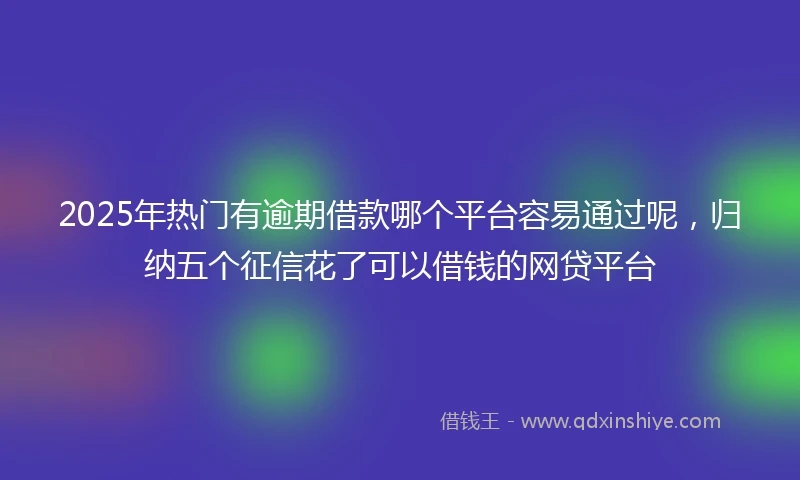 2025年热门有逾期借款哪个平台容易通过呢，归纳五个征信花了可以借钱的网贷平台