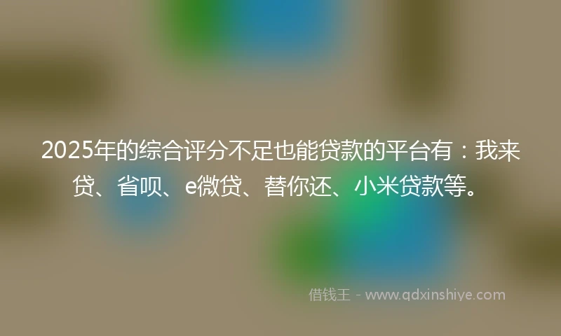 2025年的综合评分不足也能贷款的平台有：我来贷、省呗、e微贷、替你还、小米贷款等。