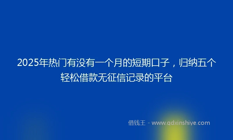 2025年热门有没有一个月的短期口子，归纳五个轻松借款无征信记录的平台