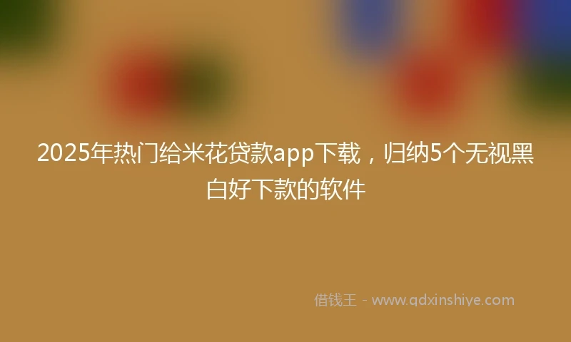 2025年热门给米花贷款app下载，归纳5个无视黑白好下款的软件