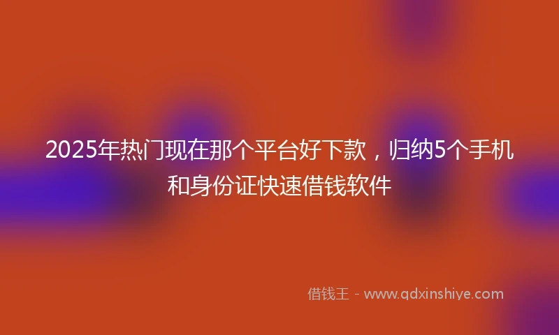 2025年热门现在那个平台好下款，归纳5个手机和身份证快速借钱软件