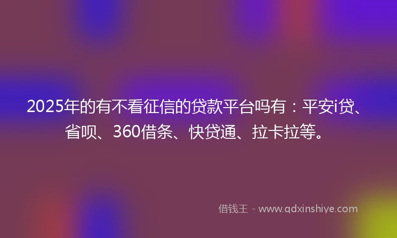 2025年的有不看征信的贷款平台吗有：平安i贷、省呗、360借条、快贷通、拉卡拉等。