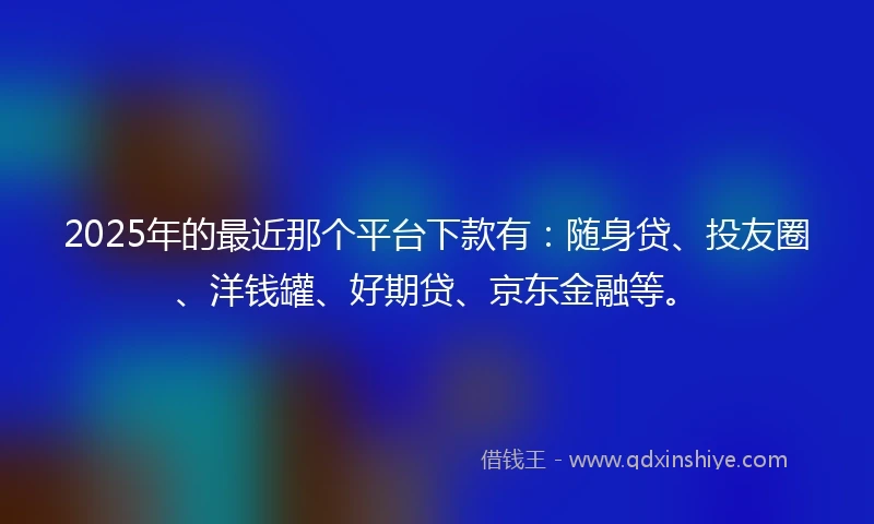 2025年的最近那个平台下款有：随身贷、投友圈、洋钱罐、好期贷、京东金融等。