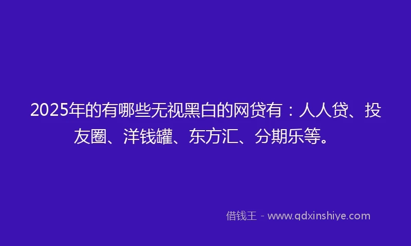 2025年的有哪些无视黑白的网贷有：人人贷、投友圈、洋钱罐、东方汇、分期乐等。