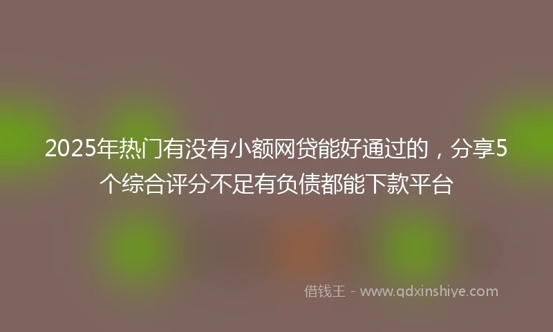 2025年热门有没有小额网贷能好通过的，分享5个综合评分不足有负债都能下款平台