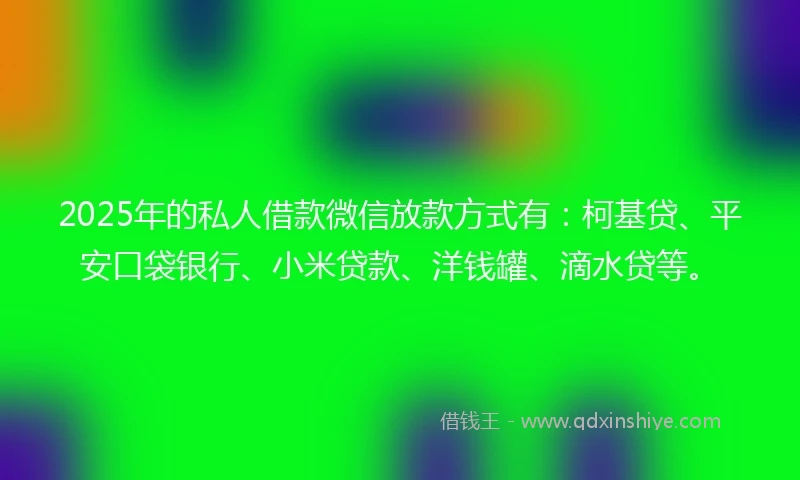 2025年的私人借款微信放款方式有：柯基贷、平安口袋银行、小米贷款、洋钱罐、滴水贷等。