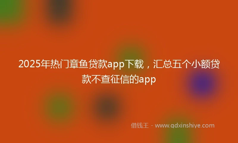2025年热门章鱼贷款app下载，汇总五个小额贷款不查征信的app