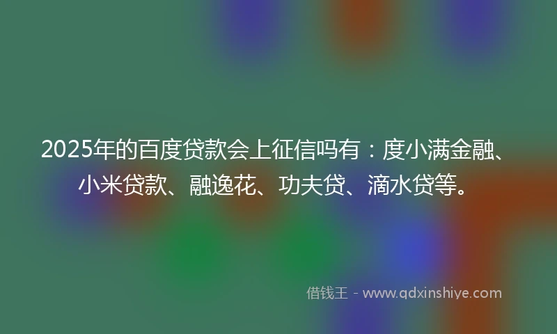 2025年的百度贷款会上征信吗有：度小满金融、小米贷款、融逸花、功夫贷、滴水贷等。