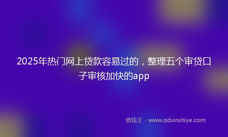 2025年热门网上贷款容易过的，整理五个审贷口子审核加快的app