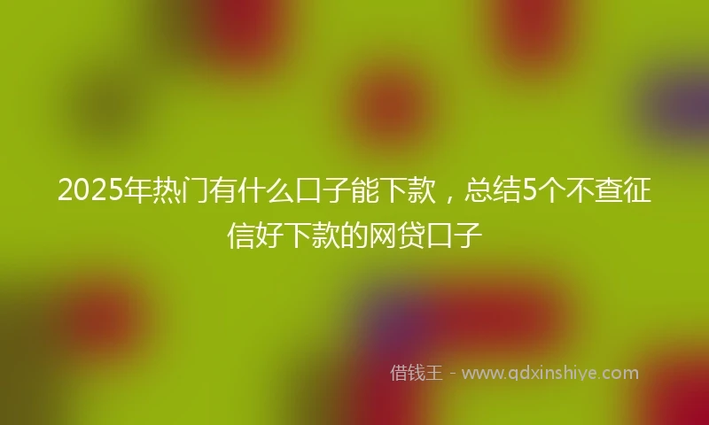 2025年热门有什么口子能下款，总结5个不查征信好下款的网贷口子