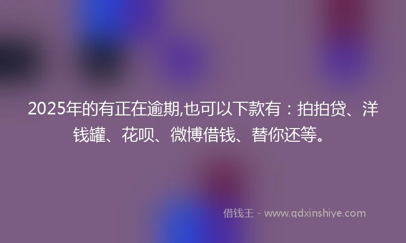 2025年的有正在逾期,也可以下款有：拍拍贷、洋钱罐、花呗、微博借钱、替你还等。