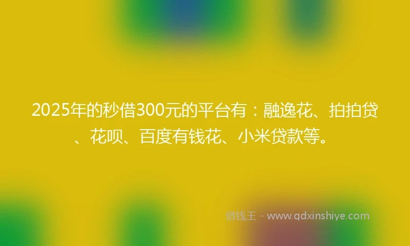 2025年的秒借300元的平台有：融逸花、拍拍贷、花呗、百度有钱花、小米贷款等。