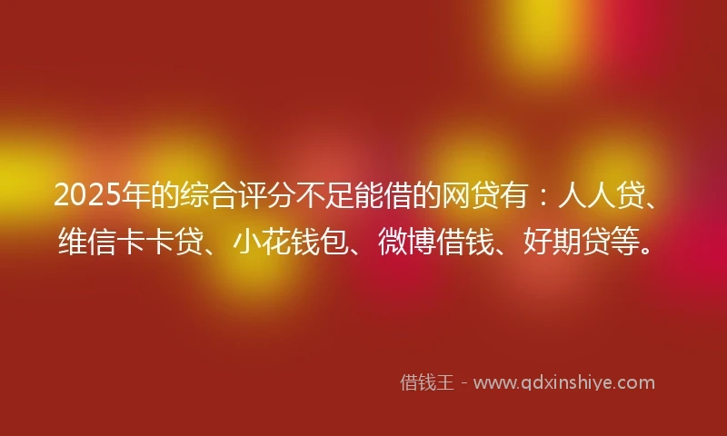 2025年的综合评分不足能借的网贷有：人人贷、维信卡卡贷、小花钱包、微博借钱、好期贷等。