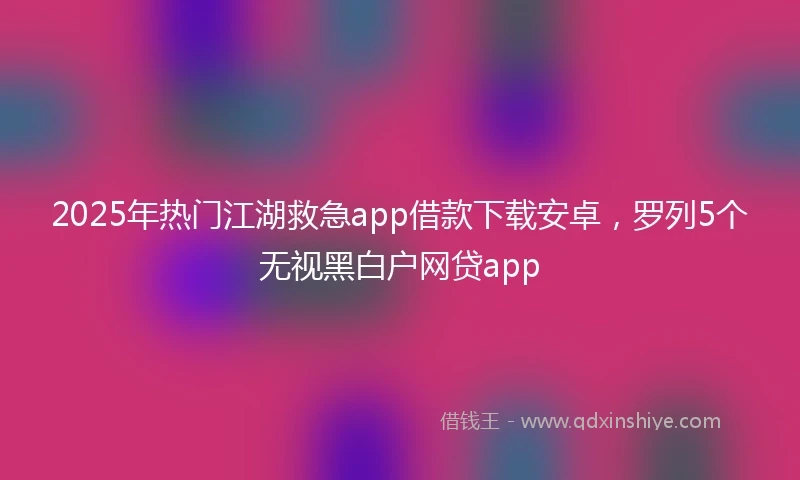 2025年热门江湖救急app借款下载安卓，罗列5个无视黑白户网贷app