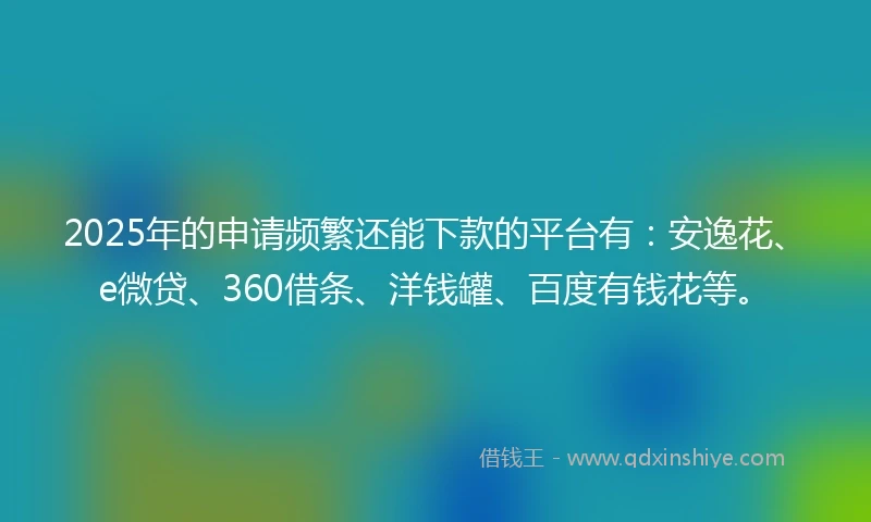 2025年的申请频繁还能下款的平台有：安逸花、e微贷、360借条、洋钱罐、百度有钱花等。