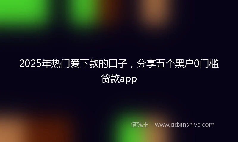 2025年热门爱下款的口子，分享五个黑户0门槛贷款app