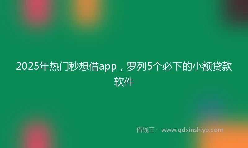 2025年热门秒想借app，罗列5个必下的小额贷款软件