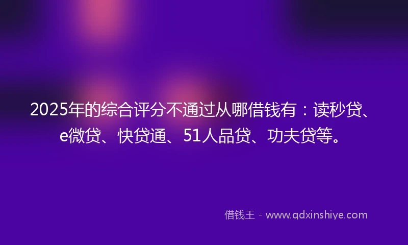 2025年的综合评分不通过从哪借钱有：读秒贷、e微贷、快贷通、51人品贷、功夫贷等。