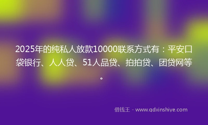 2025年的纯私人放款10000联系方式有：平安口袋银行、人人贷、51人品贷、拍拍贷、团贷网等。