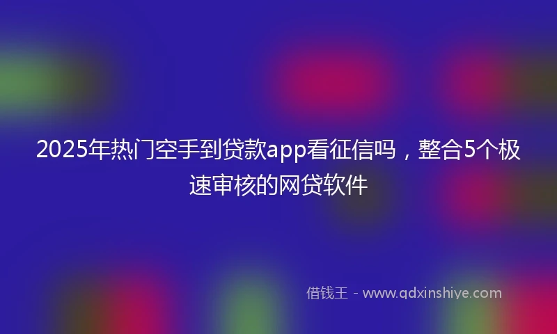 2025年热门空手到贷款app看征信吗，整合5个极速审核的网贷软件
