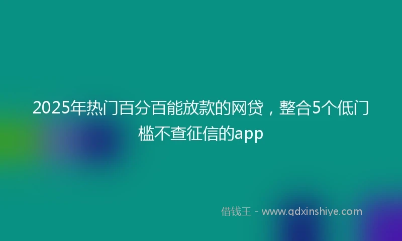 2025年热门百分百能放款的网贷，整合5个低门槛不查征信的app