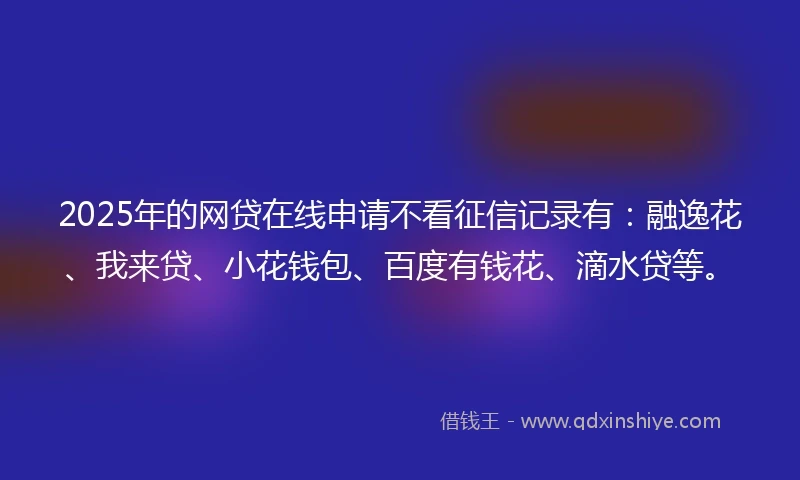 2025年的网贷在线申请不看征信记录有：融逸花、我来贷、小花钱包、百度有钱花、滴水贷等。