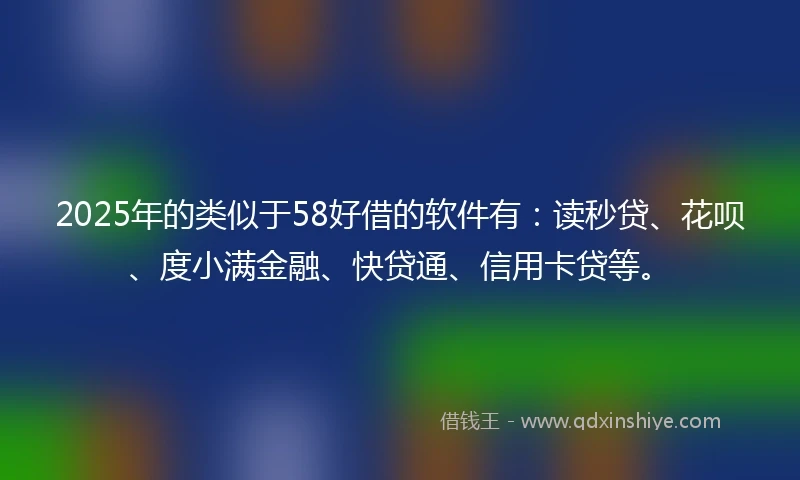 2025年的类似于58好借的软件有：读秒贷、花呗、度小满金融、快贷通、信用卡贷等。