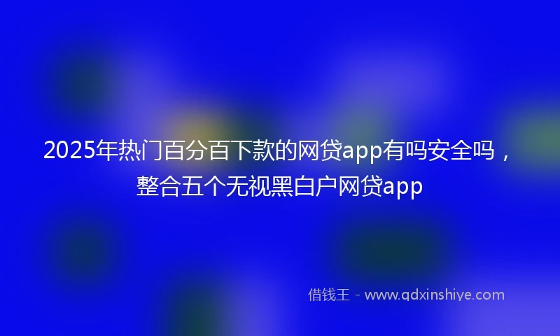 2025年热门百分百下款的网贷app有吗安全吗，整合五个无视黑白户网贷app