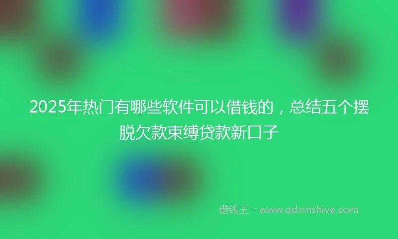 2025年热门有哪些软件可以借钱的，总结五个摆脱欠款束缚贷款新口子