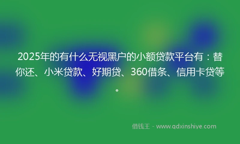 2025年的有什么无视黑户的小额贷款平台有：替你还、小米贷款、好期贷、360借条、信用卡贷等。