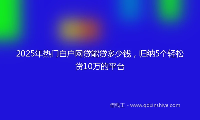 2025年热门白户网贷能贷多少钱，归纳5个轻松贷10万的平台