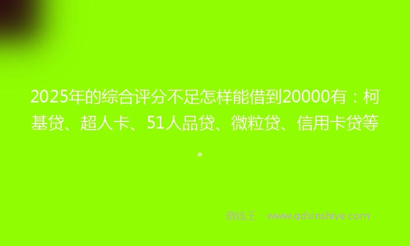 2025年的综合评分不足怎样能借到20000有：柯基贷、超人卡、51人品贷、微粒贷、信用卡贷等。