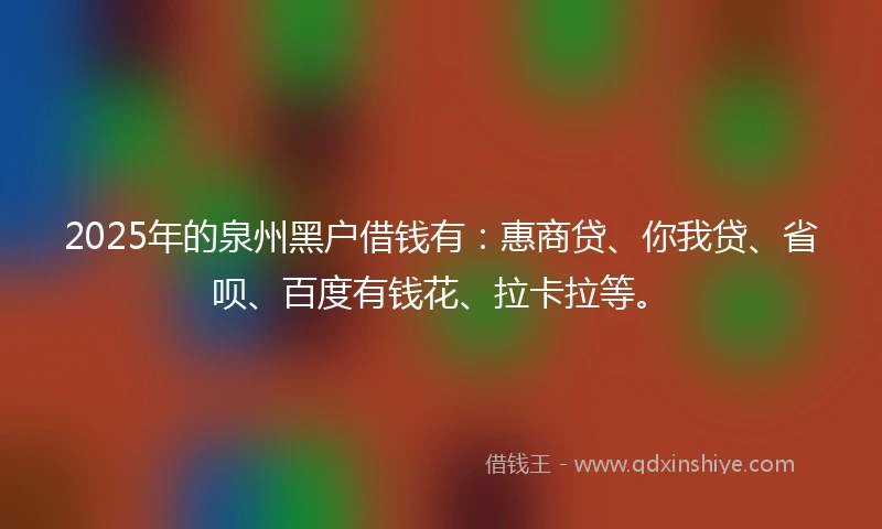 2025年的泉州黑户借钱有：惠商贷、你我贷、省呗、百度有钱花、拉卡拉等。