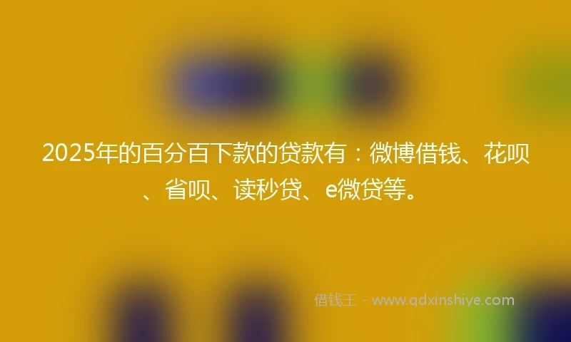 2025年的百分百下款的贷款有：微博借钱、花呗、省呗、读秒贷、e微贷等。