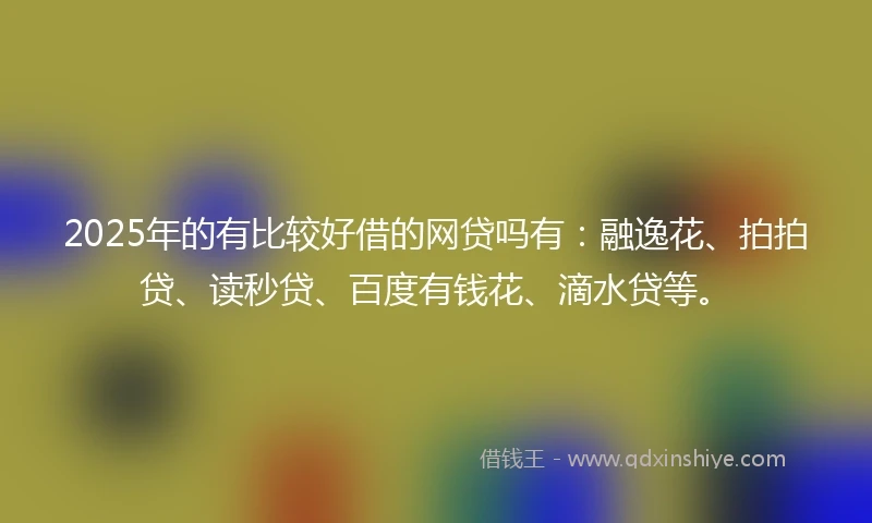 2025年的有比较好借的网贷吗有：融逸花、拍拍贷、读秒贷、百度有钱花、滴水贷等。