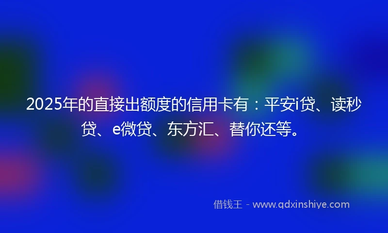 2025年的直接出额度的信用卡有：平安i贷、读秒贷、e微贷、东方汇、替你还等。