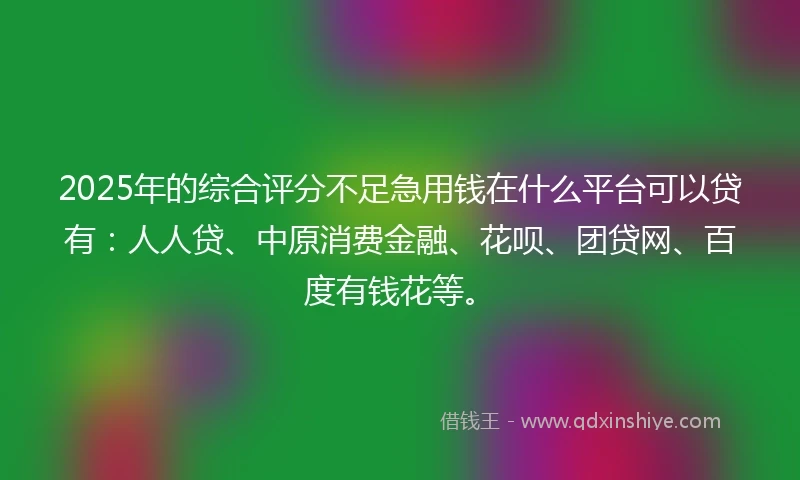 2025年的综合评分不足急用钱在什么平台可以贷有：人人贷、中原消费金融、花呗、团贷网、百度有钱花等。