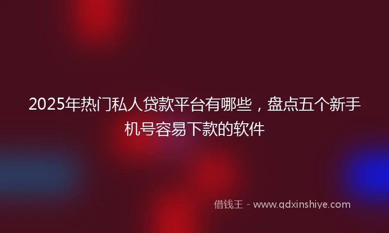 2025年热门私人贷款平台有哪些，盘点五个新手机号容易下款的软件