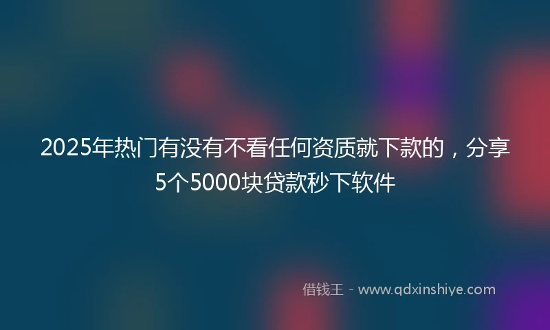2025年热门有没有不看任何资质就下款的，分享5个5000块贷款秒下软件