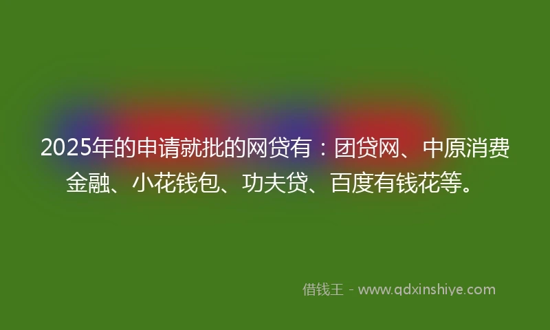 2025年的申请就批的网贷有：团贷网、中原消费金融、小花钱包、功夫贷、百度有钱花等。