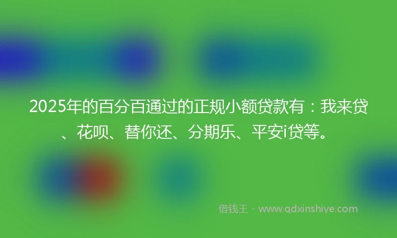 2025年的百分百通过的正规小额贷款有：我来贷、花呗、替你还、分期乐、平安i贷等。