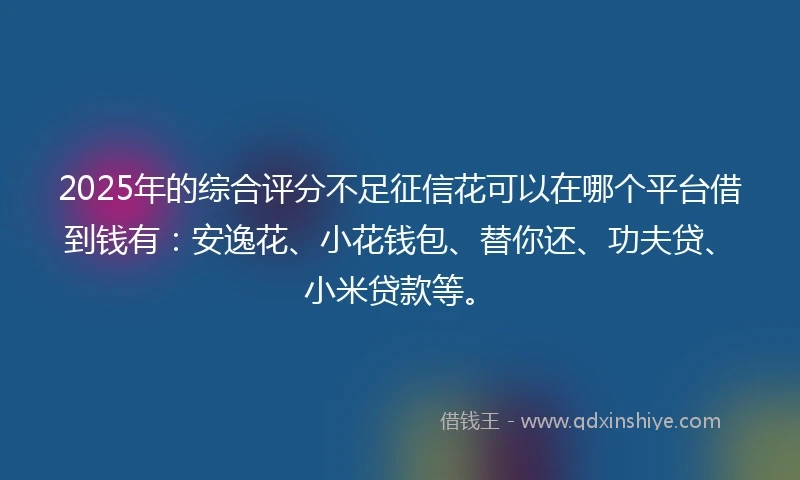 2025年的综合评分不足征信花可以在哪个平台借到钱有：安逸花、小花钱包、替你还、功夫贷、小米贷款等。