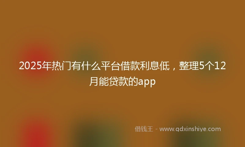 2025年热门有什么平台借款利息低，整理5个12月能贷款的app