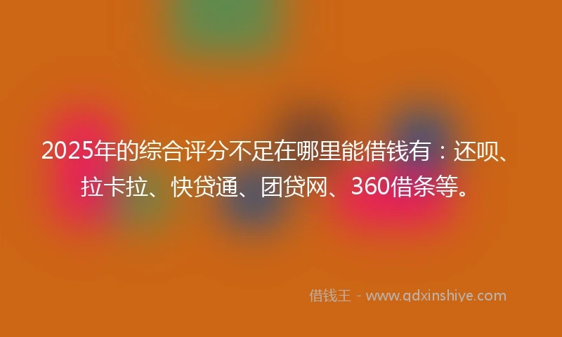 2025年的综合评分不足在哪里能借钱有：还呗、拉卡拉、快贷通、团贷网、360借条等。